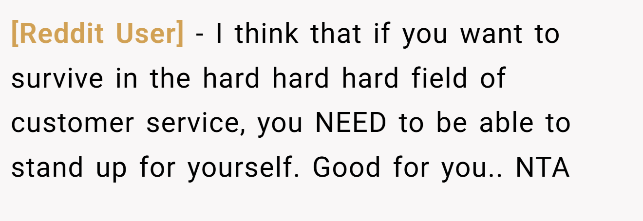 [Reddit User] - I think that if you want to survive in the hard hard hard field of customer service, you NEED to be able to stand up for yourself. Good for you.. NTA