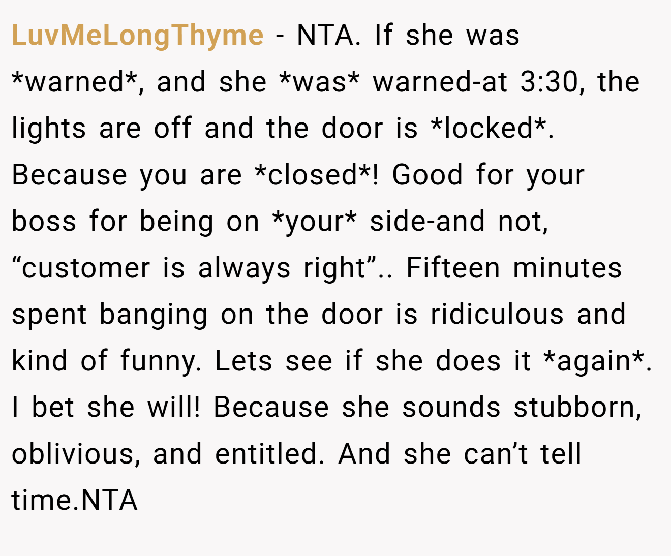 LuvMeLongThyme - NTA. If she was *warned*, and she *was* warned-at 3:30, the lights are off and the door is *locked*. Because you are *closed*! Good for your boss for being on *your* side-and not, “customer is always right”.. Fifteen minutes spent banging on the door is ridiculous and kind of funny. Lets see if she does it *again*. I bet she will! Because she sounds stubborn, oblivious, and entitled. And she can’t tell time.NTA