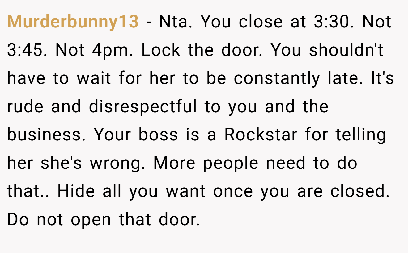 Murderbunny13 - Nta. You close at 3:30. Not 3:45. Not 4pm. Lock the door. You shouldn't have to wait for her to be constantly late. It's rude and disrespectful to you and the business. Your boss is a Rockstar for telling her she's wrong. More people need to do that.. Hide all you want once you are closed. Do not open that door.