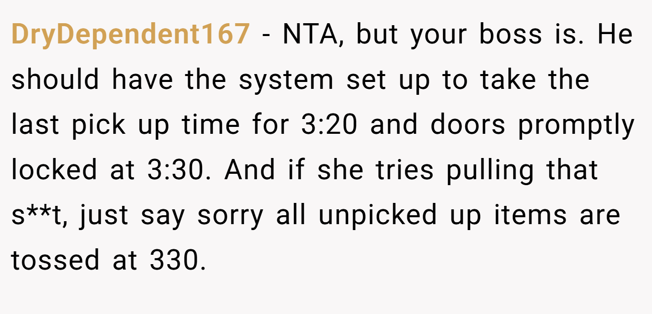 DryDependent167 - NTA, but your boss is. He should have the system set up to take the last pick up time for 3:20 and doors promptly locked at 3:30. And if she tries pulling that s**t, just say sorry all unpicked up items are tossed at 330.