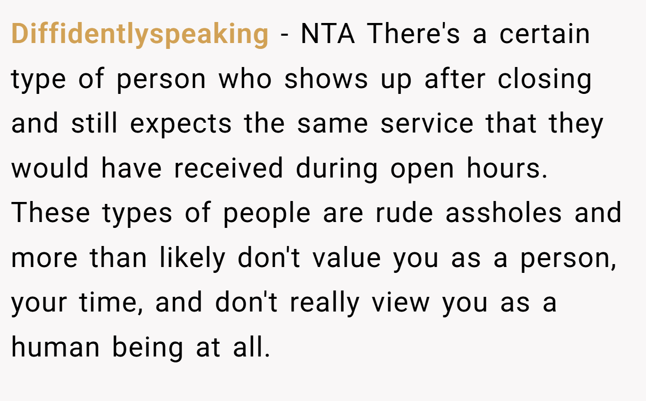 Diffidentlyspeaking - NTA There's a certain type of person who shows up after closing and still expects the same service that they would have received during open hours. These types of people are rude assholes and more than likely don't value you as a person, your time, and don't really view you as a human being at all.