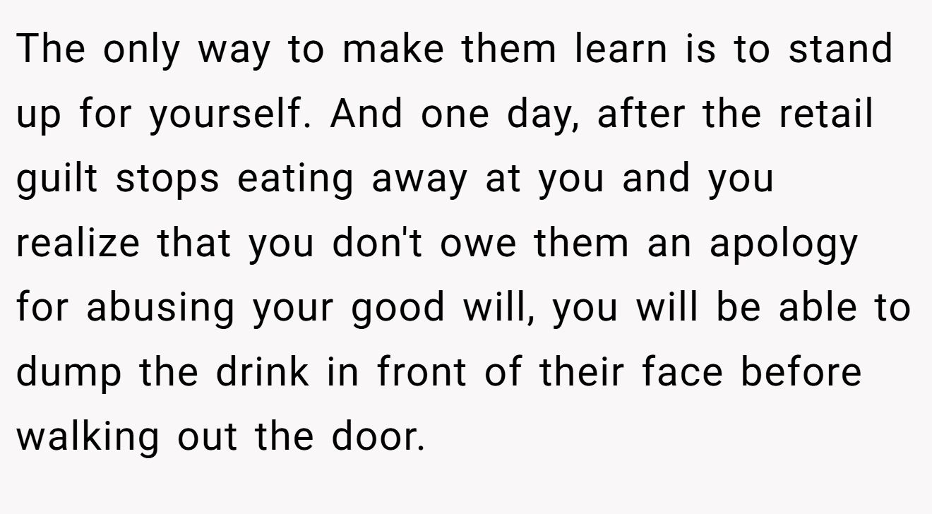 The only way to make them learn is to stand up for yourself. And one day, after the retail guilt stops eating away at you and you realize that you don't owe them an apology for abusing your good will, you will be able to dump the drink in front of their face before walking out the door.