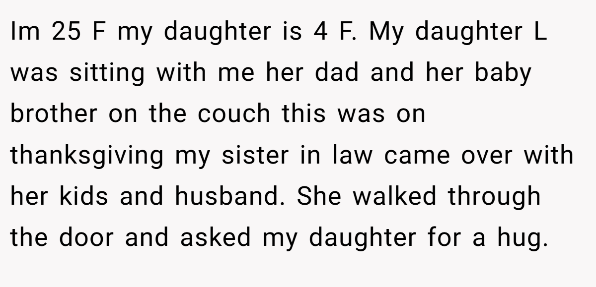 Im 25 F my daughter is 4 F. My daughter L was sitting with me her dad and her baby brother on the couch this was on thanksgiving my sister in law came over with her kids and husband. She walked through the door and asked my daughter for a hug.