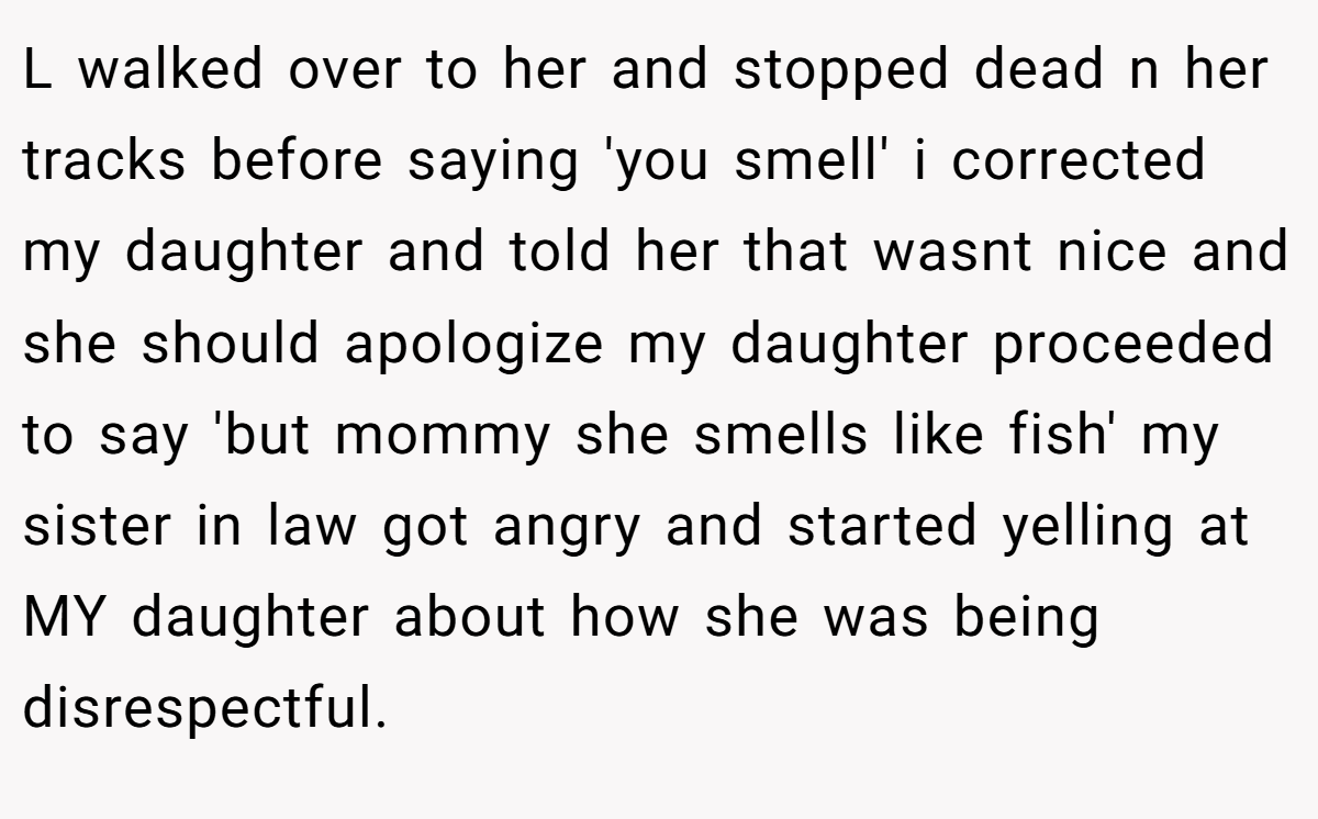 L walked over to her and stopped dead n her tracks before saying 'you smell' i corrected my daughter and told her that wasnt nice and she should apologize my daughter proceeded to say 'but mommy she smells like fish' my sister in law got angry and started yelling at MY daughter about how she was being disrespectful.