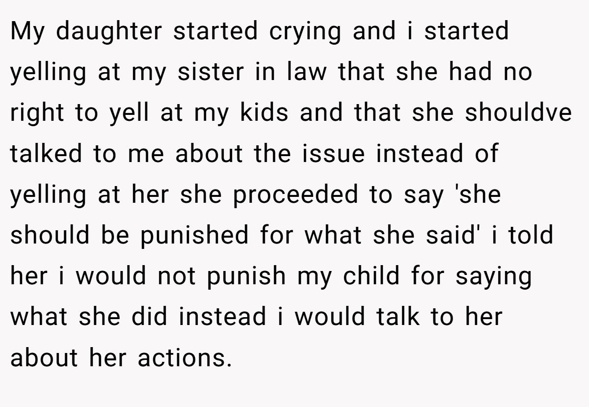My daughter started crying and i started yelling at my sister in law that she had no right to yell at my kids and that she shouldve talked to me about the issue instead of yelling at her she proceeded to say 'she should be punished for what she said' i told her i would not punish my child for saying what she did instead i would talk to her about her actions.