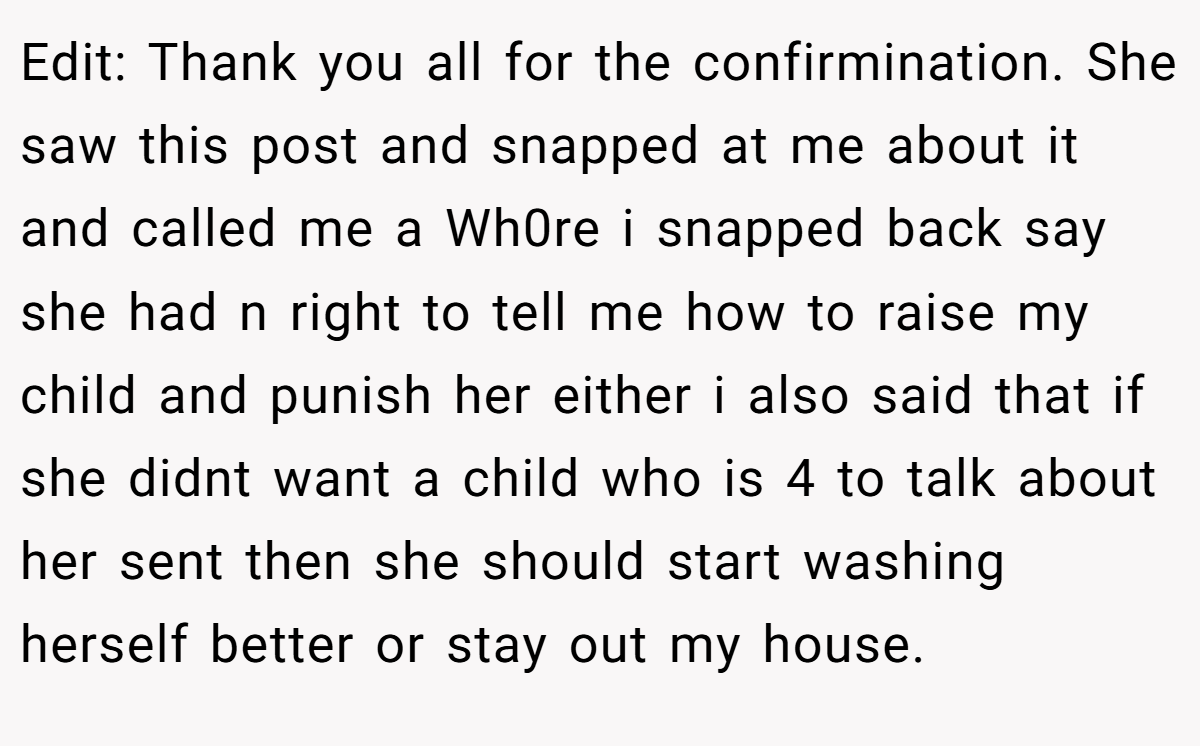Edit: Thank you all for the confirmination. She saw this post and snapped at me about it and called me a Wh0re i snapped back say she had n right to tell me how to raise my child and punish her either i also said that if she didnt want a child who is 4 to talk about her sent then she should start washing herself better or stay out my house.