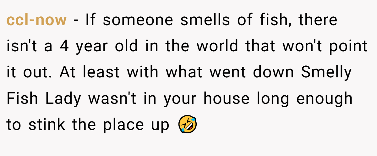 ccl-now − If someone smells of fish, there isn't a 4 year old in the world that won't point it out. At least with what went down Smelly Fish Lady wasn't in your house long enough to stink the place up 🤣