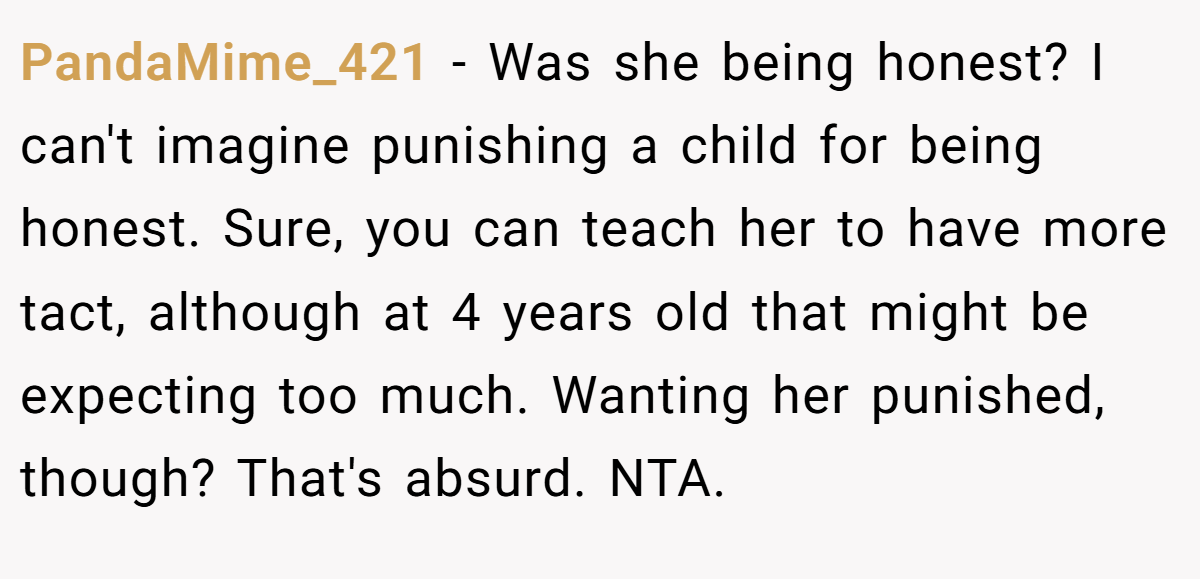 PandaMime_421 − Was she being honest? I can't imagine punishing a child for being honest. Sure, you can teach her to have more tact, although at 4 years old that might be expecting too much. Wanting her punished, though? That's absurd. NTA.