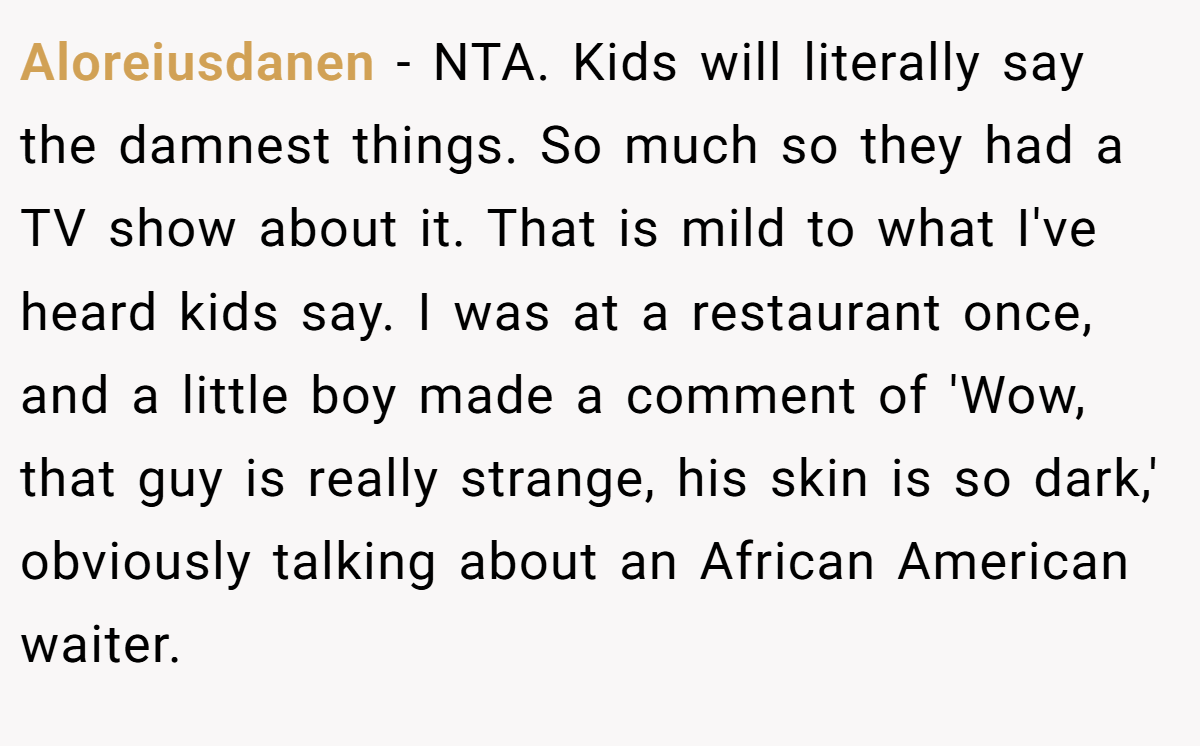 Aloreiusdanen − NTA. Kids will literally say the damnest things. So much so they had a TV show about it. That is mild to what I've heard kids say. I was at a restaurant once, and a little boy made a comment of 'Wow, that guy is really strange, his skin is so dark,' obviously talking about an African American waiter.