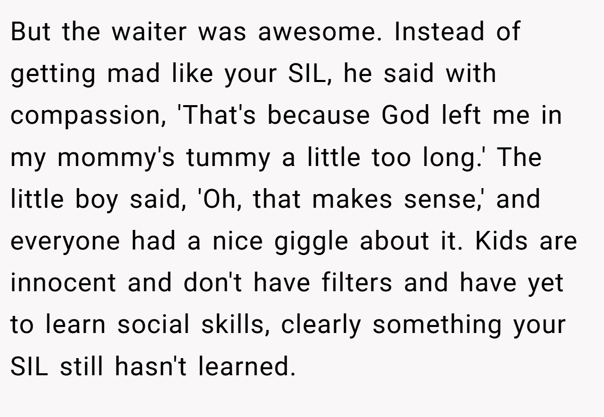 But the waiter was awesome. Instead of getting mad like your SIL, he said with compassion, 'That's because God left me in my mommy's tummy a little too long.' The little boy said, 'Oh, that makes sense,' and everyone had a nice giggle about it. Kids are innocent and don't have filters and have yet to learn social skills, clearly something your SIL still hasn't learned.