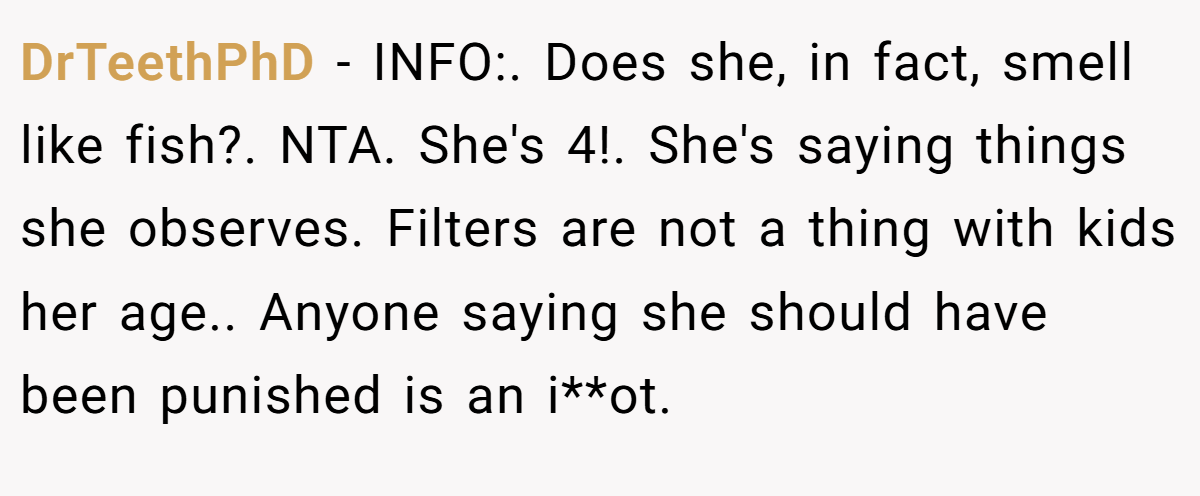 DrTeethPhD − INFO:. Does she, in fact, smell like fish?. NTA. She's 4!. She's saying things she observes. Filters are not a thing with kids her age.. Anyone saying she should have been punished is an i**ot.