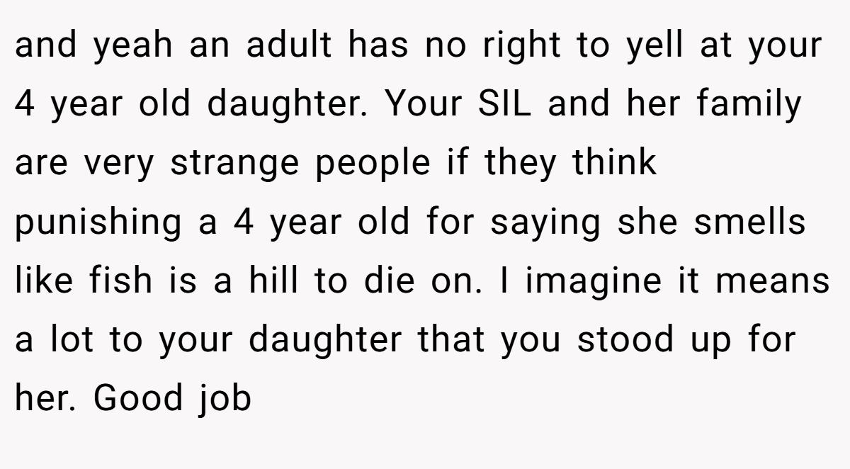 and yeah an adult has no right to yell at your 4 year old daughter. Your SIL and her family are very strange people if they think punishing a 4 year old for saying she smells like fish is a hill to die on. I imagine it means a lot to your daughter that you stood up for her. Good job