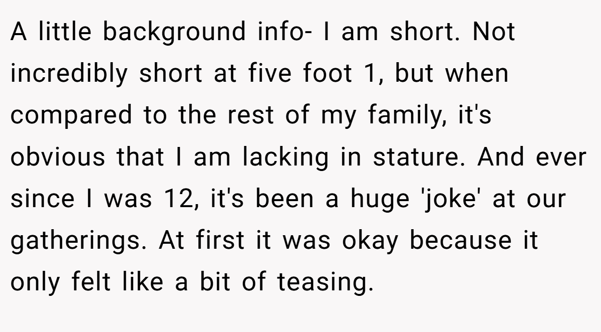 A little background info- I am short. Not incredibly short at five foot 1, but when compared to the rest of my family, it's obvious that I am lacking in stature. And ever since I was 12, it's been a huge 'joke' at our gatherings. At first it was okay because it only felt like a bit of teasing.