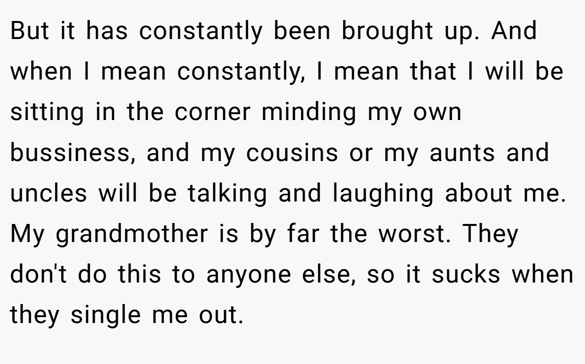 But it has constantly been brought up. And when I mean constantly, I mean that I will be sitting in the corner minding my own bussiness, and my cousins or my aunts and uncles will be talking and laughing about me. My grandmother is by far the worst. They don't do this to anyone else, so it sucks when they single me out.