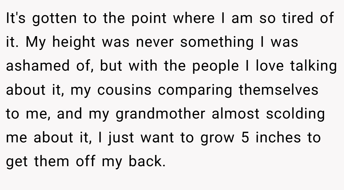 It's gotten to the point where I am so tired of it. My height was never something I was ashamed of, but with the people I love talking about it, my cousins comparing themselves to me, and my grandmother almost scolding me about it, I just want to grow 5 inches to get them off my back.