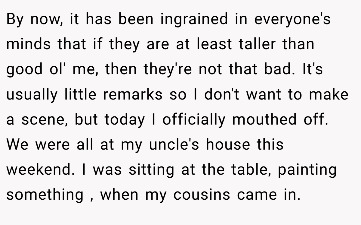 By now, it has been ingrained in everyone's minds that if they are at least taller than good ol' me, then they're not that bad. It's usually little remarks so I don't want to make a scene, but today I officially mouthed off. We were all at my uncle's house this weekend. I was sitting at the table, painting something , when my cousins came in.