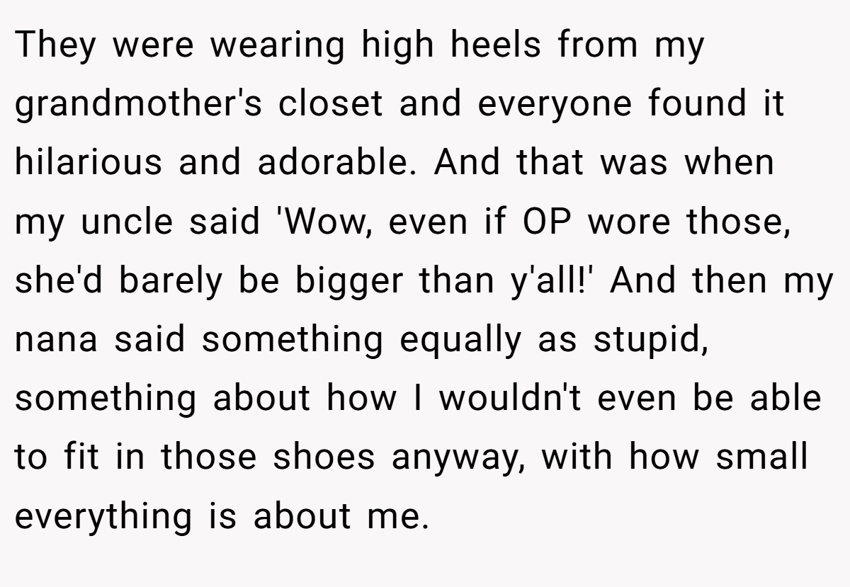 They were wearing high heels from my grandmother's closet and everyone found it hilarious and adorable. And that was when my uncle said 'Wow, even if OP wore those, she'd barely be bigger than y'all!' And then my nana said something equally as stupid, something about how I wouldn't even be able to fit in those shoes anyway, with how small everything is about me.