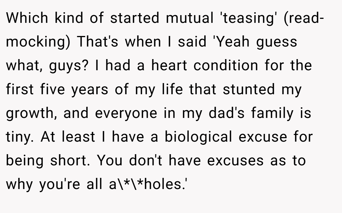 Which kind of started mutual 'teasing' (read- mocking) That's when I said 'Yeah guess what, guys? I had a heart condition for the first five years of my life that stunted my growth, and everyone in my dad's family is tiny. At least I have a biological excuse for being short. You don't have excuses as to why you're all a\*\*holes.'