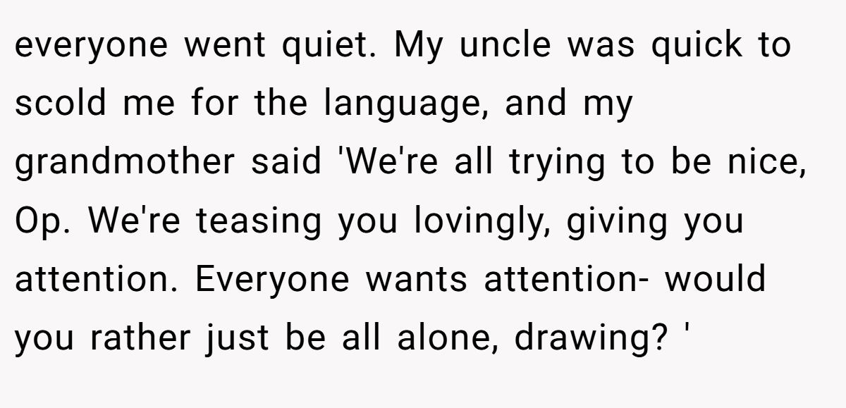 everyone went quiet. My uncle was quick to scold me for the language, and my grandmother said 'We're all trying to be nice, Op. We're teasing you lovingly, giving you attention. Everyone wants attention- would you rather just be all alone, drawing? '