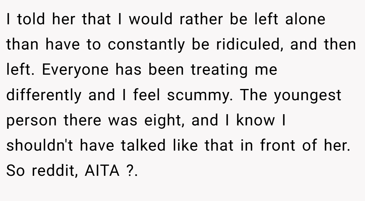 I told her that I would rather be left alone than have to constantly be ridiculed, and then left. Everyone has been treating me differently and I feel scummy. The youngest person there was eight, and I know I shouldn't have talked like that in front of her. So reddit, AITA ?. 