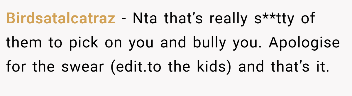 Birdsatalcatraz − Nta that’s really s**tty of them to pick on you and bully you. Apologise for the swear (edit.to the kids) and that’s it.