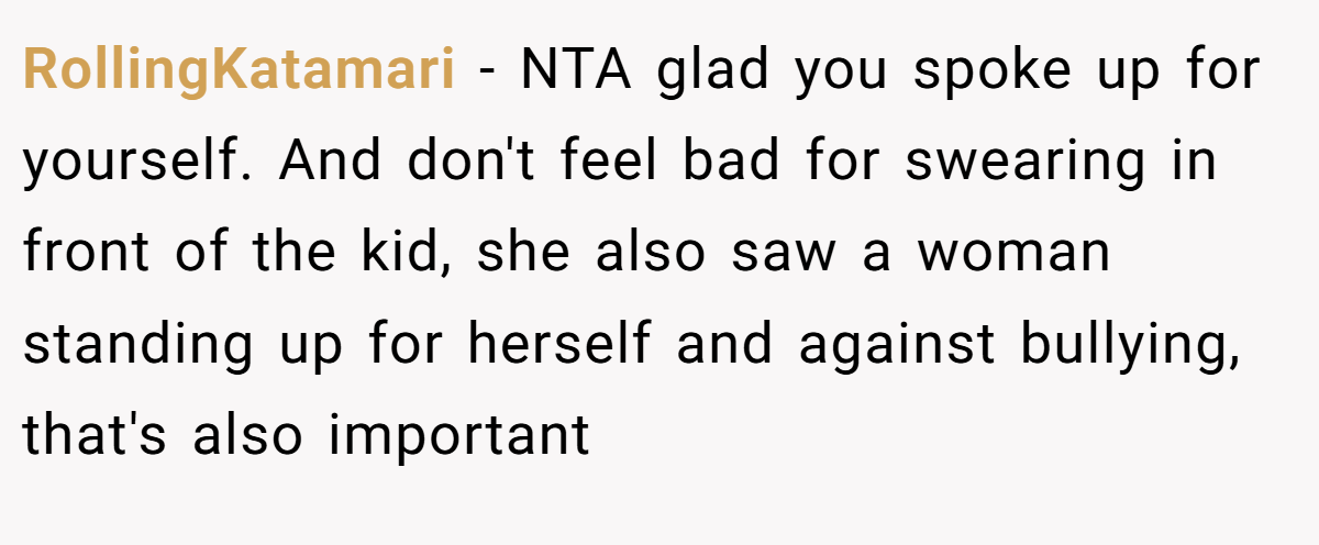 RollingKatamari − NTA glad you spoke up for yourself. And don't feel bad for swearing in front of the kid, she also saw a woman standing up for herself and against bullying, that's also important