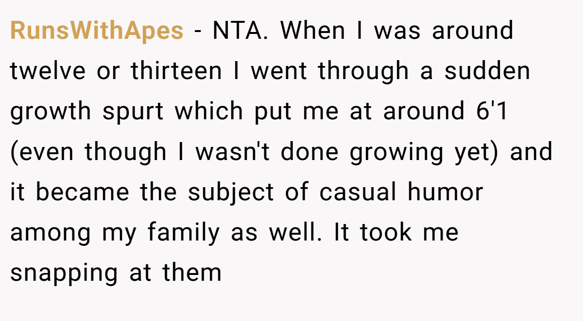 RunsWithApes − NTA. When I was around twelve or thirteen I went through a sudden growth spurt which put me at around 6'1 (even though I wasn't done growing yet) and it became the subject of casual humor among my family as well. It took me snapping at them