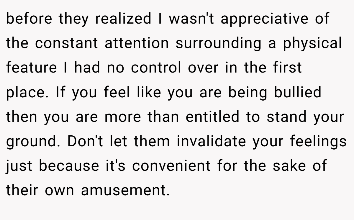 before they realized I wasn't appreciative of the constant attention surrounding a physical feature I had no control over in the first place. If you feel like you are being bullied then you are more than entitled to stand your ground. Don't let them invalidate your feelings just because it's convenient for the sake of their own amusement.
