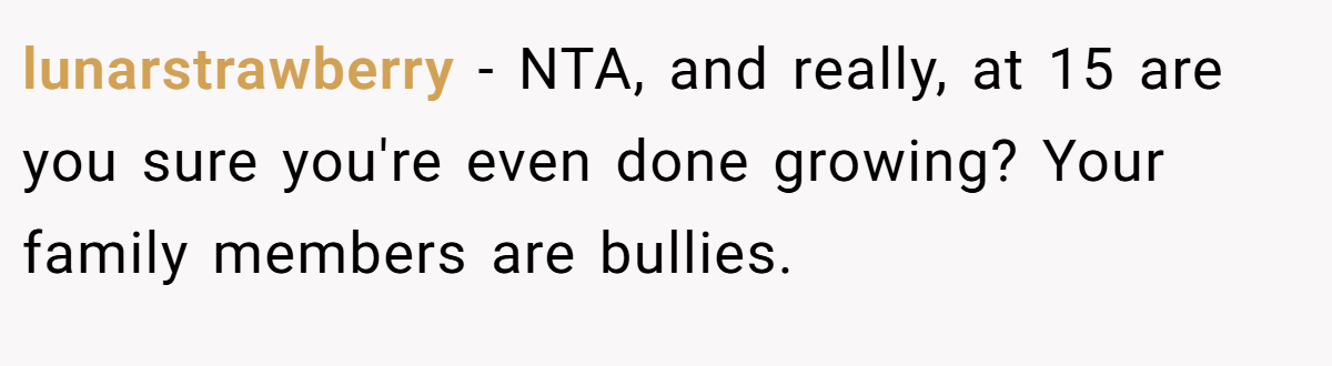 lunarstrawberry − NTA, and really, at 15 are you sure you're even done growing? Your family members are bullies.