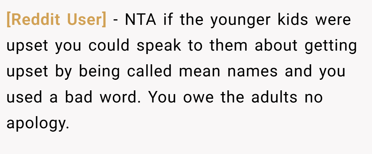 [Reddit User] − NTA if the younger kids were upset you could speak to them about getting upset by being called mean names and you used a bad word. You owe the adults no apology.