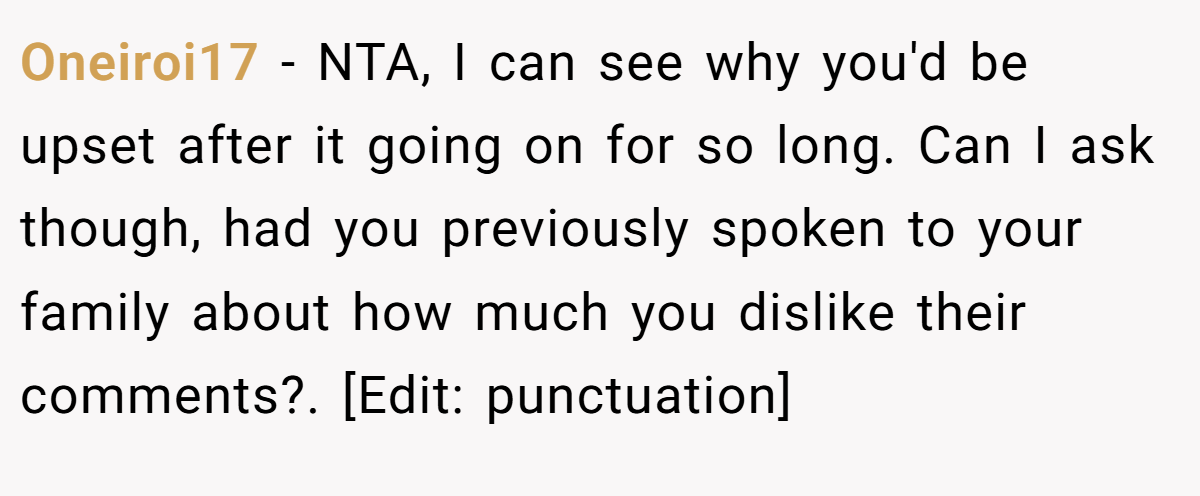 Oneiroi17 − NTA, I can see why you'd be upset after it going on for so long. Can I ask though, had you previously spoken to your family about how much you dislike their comments?. [Edit: punctuation]