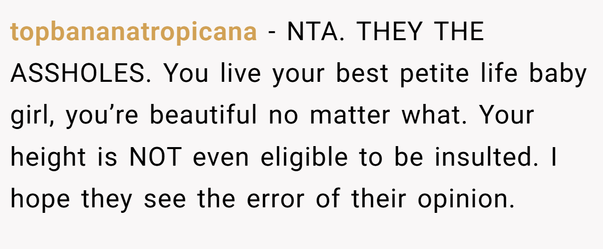 topbananatropicana − NTA. THEY THE ASSHOLES. You live your best petite life baby girl, you’re beautiful no matter what. Your height is NOT even eligible to be insulted. I hope they see the error of their opinion.