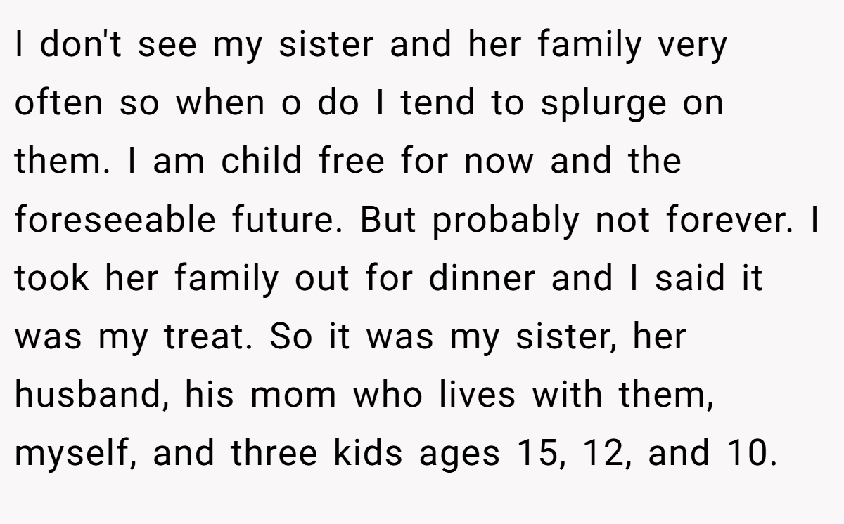 I don't see my sister and her family very often so when o do I tend to splurge on them. I am child free for now and the foreseeable future. But probably not forever. I took her family out for dinner and I said it was my treat. So it was my sister, her husband, his mom who lives with them, myself, and three kids ages 15, 12, and 10.