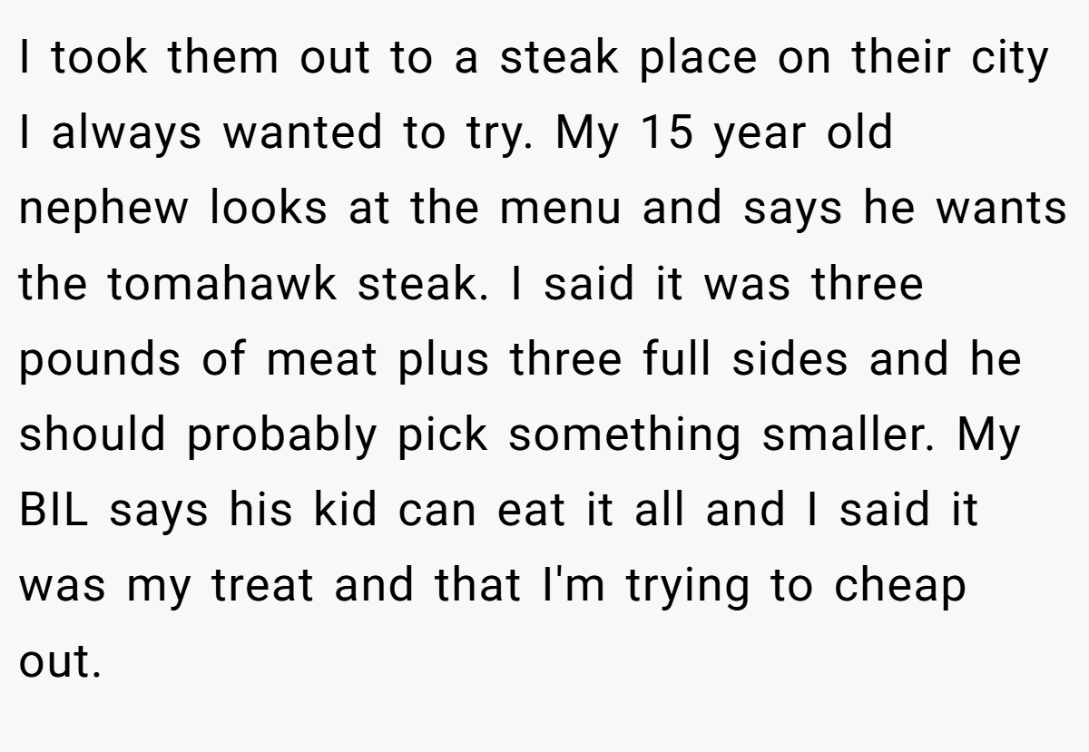 I took them out to a steak place on their city I always wanted to try. My 15 year old nephew looks at the menu and says he wants the tomahawk steak. I said it was three pounds of meat plus three full sides and he should probably pick something smaller. My BIL says his kid can eat it all and I said it was my treat and that I'm trying to cheap out.