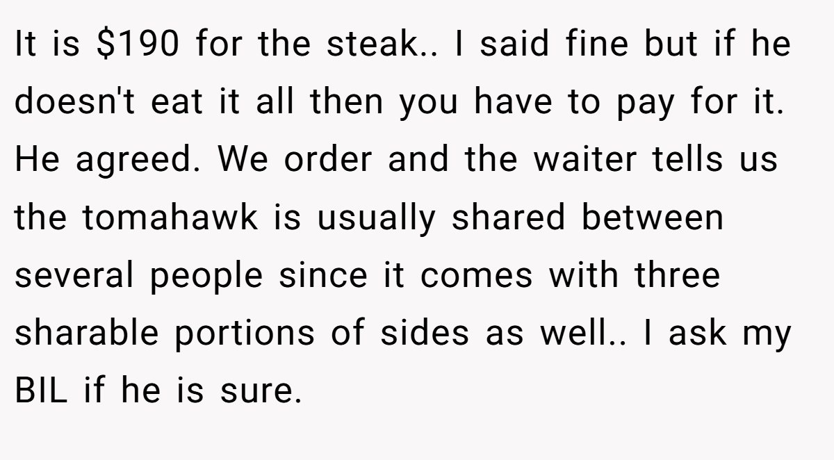It is $190 for the steak.. I said fine but if he doesn't eat it all then you have to pay for it. He agreed. We order and the waiter tells us the tomahawk is usually shared between several people since it comes with three sharable portions of sides as well.. I ask my BIL if he is sure.