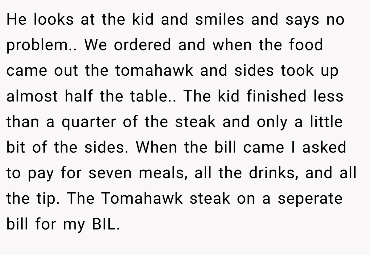 He looks at the kid and smiles and says no problem.. We ordered and when the food came out the tomahawk and sides took up almost half the table.. The kid finished less than a quarter of the steak and only a little bit of the sides. When the bill came I asked to pay for seven meals, all the drinks, and all the tip. The Tomahawk steak on a seperate bill for my BIL.