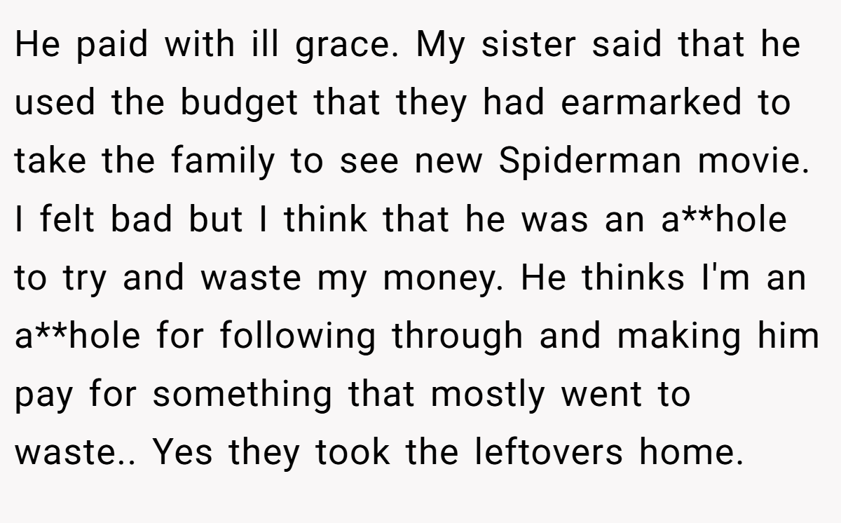 He paid with ill grace. My sister said that he used the budget that they had earmarked to take the family to see new Spiderman movie. I felt bad but I think that he was an a**hole to try and waste my money. He thinks I'm an a**hole for following through and making him pay for something that mostly went to waste.. Yes they took the leftovers home.