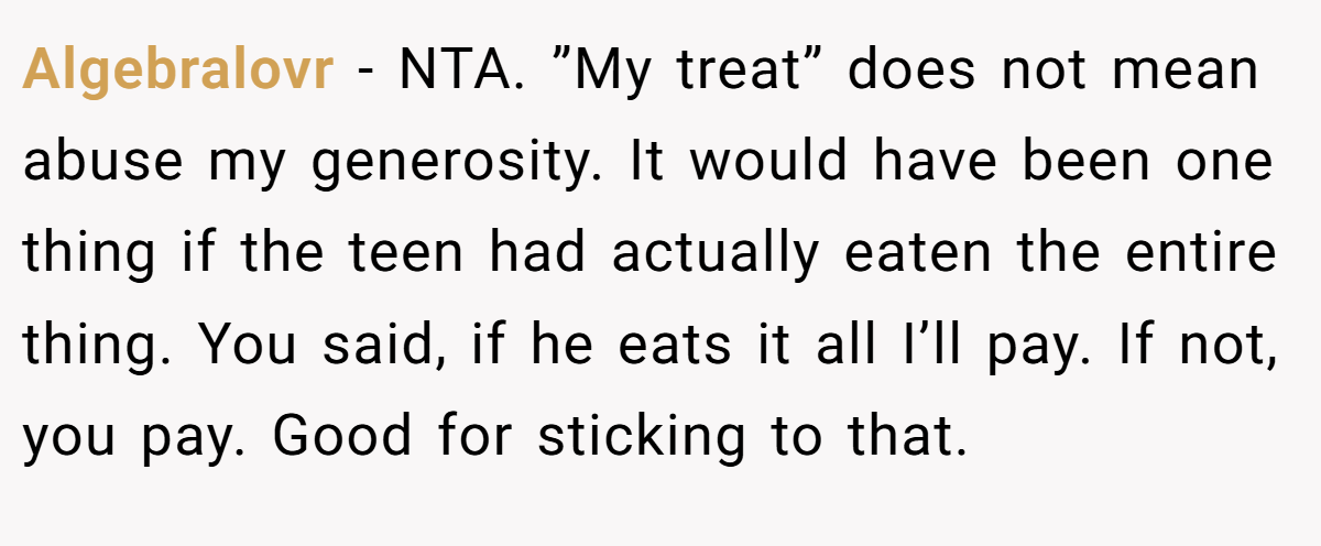 Algebralovr − NTA. ”My treat” does not mean abuse my generosity. It would have been one thing if the teen had actually eaten the entire thing. You said, if he eats it all I’ll pay. If not, you pay. Good for sticking to that.