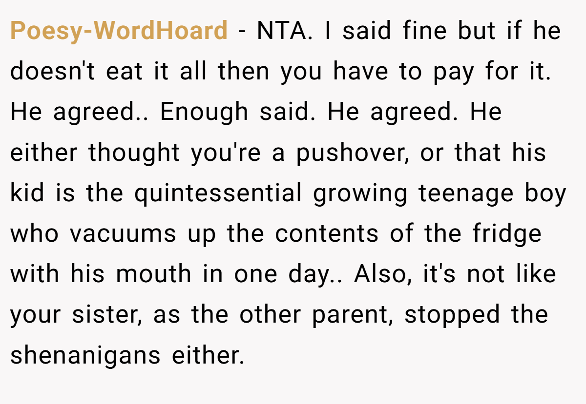 Poesy-WordHoard − NTA. I said fine but if he doesn't eat it all then you have to pay for it. He agreed.. Enough said. He agreed. He either thought you're a pushover, or that his kid is the quintessential growing teenage boy who vacuums up the contents of the fridge with his mouth in one day.. Also, it's not like your sister, as the other parent, stopped the shenanigans either.