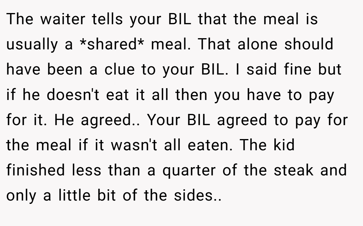 The waiter tells your BIL that the meal is usually a *shared* meal. That alone should have been a clue to your BIL. I said fine but if he doesn't eat it all then you have to pay for it. He agreed.. Your BIL agreed to pay for the meal if it wasn't all eaten. The kid finished less than a quarter of the steak and only a little bit of the sides..