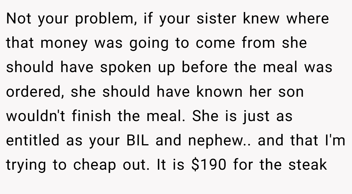 Not your problem, if your sister knew where that money was going to come from she should have spoken up before the meal was ordered, she should have known her son wouldn't finish the meal. She is just as entitled as your BIL and nephew.. and that I'm trying to cheap out. It is $190 for the steak