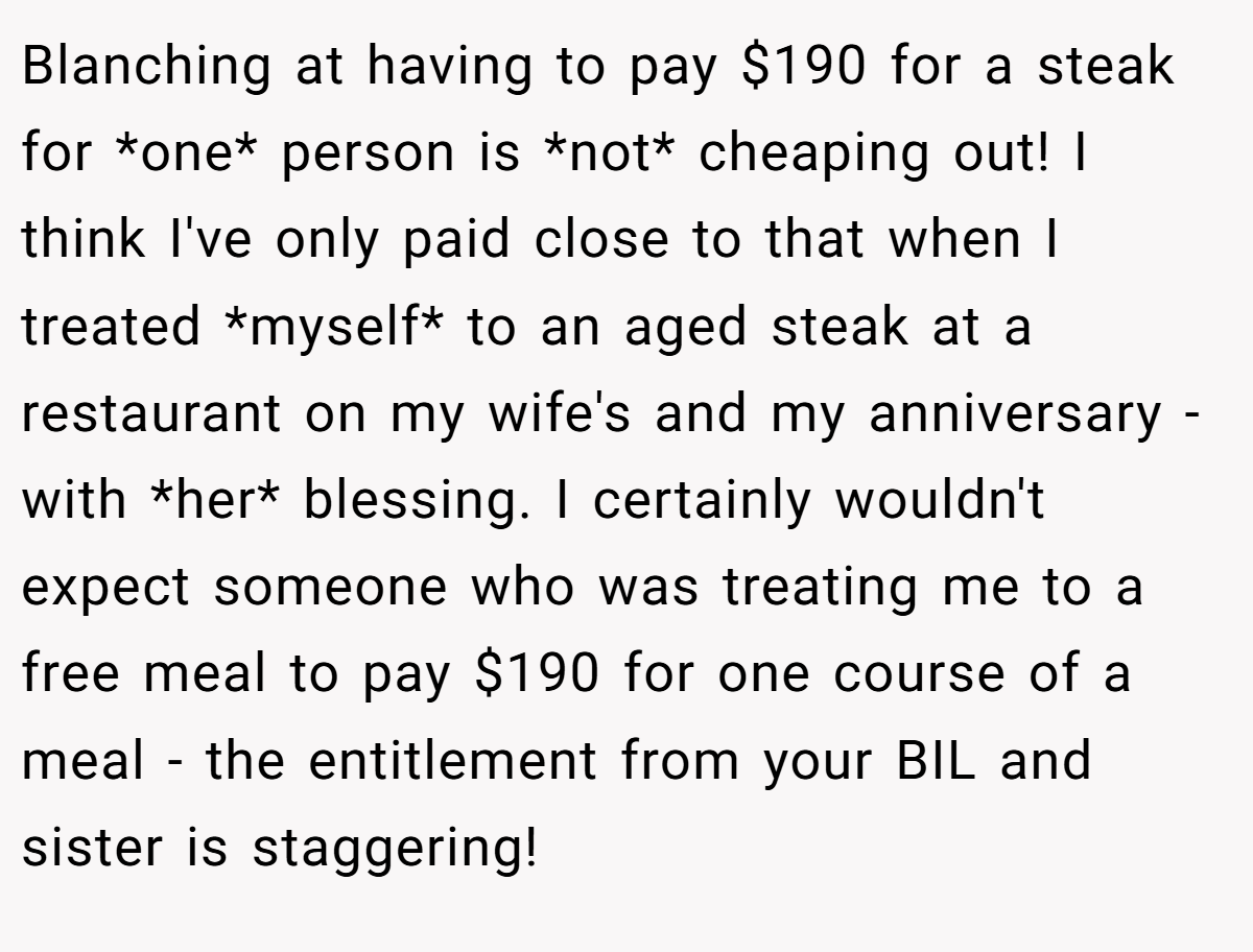 Blanching at having to pay $190 for a steak for *one* person is *not* cheaping out! I think I've only paid close to that when I treated *myself* to an aged steak at a restaurant on my wife's and my anniversary - with *her* blessing. I certainly wouldn't expect someone who was treating me to a free meal to pay $190 for one course of a meal - the entitlement from your BIL and sister is staggering!