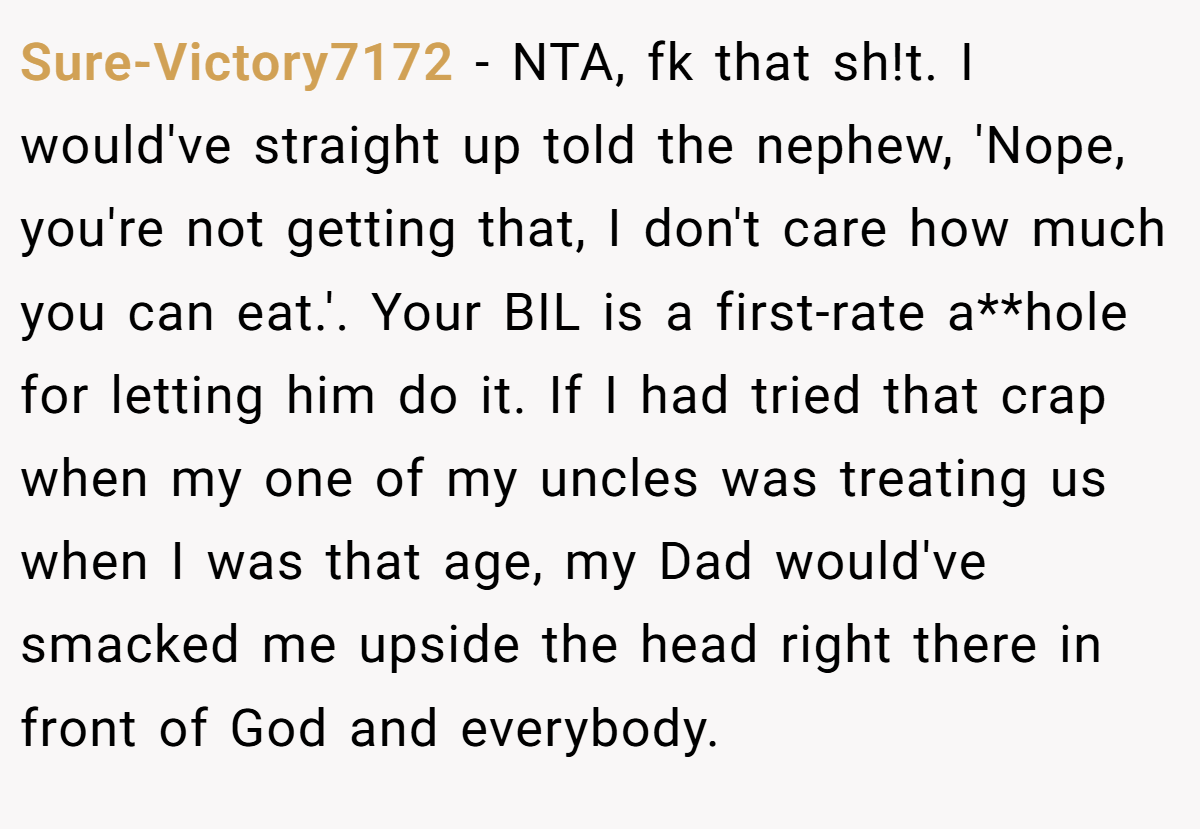 Sure-Victory7172 − NTA, fk that sh!t. I would've straight up told the nephew, 'Nope, you're not getting that, I don't care how much you can eat.'. Your BIL is a first-rate a**hole for letting him do it. If I had tried that crap when my one of my uncles was treating us when I was that age, my Dad would've smacked me upside the head right there in front of God and everybody.