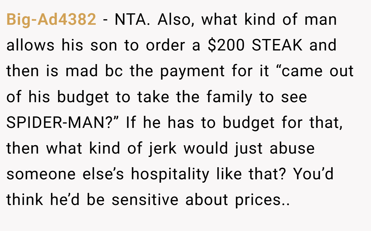 Big-Ad4382 − NTA. Also, what kind of man allows his son to order a $200 STEAK and then is mad bc the payment for it “came out of his budget to take the family to see SPIDER-MAN?” If he has to budget for that, then what kind of jerk would just abuse someone else’s hospitality like that? You’d think he’d be sensitive about prices..