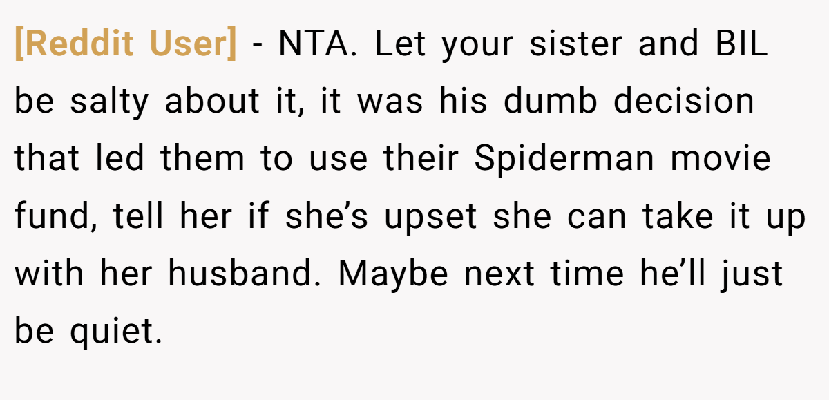 [Reddit User] − NTA. Let your sister and BIL be salty about it, it was his dumb decision that led them to use their Spiderman movie fund, tell her if she’s upset she can take it up with her husband. Maybe next time he’ll just be quiet.
