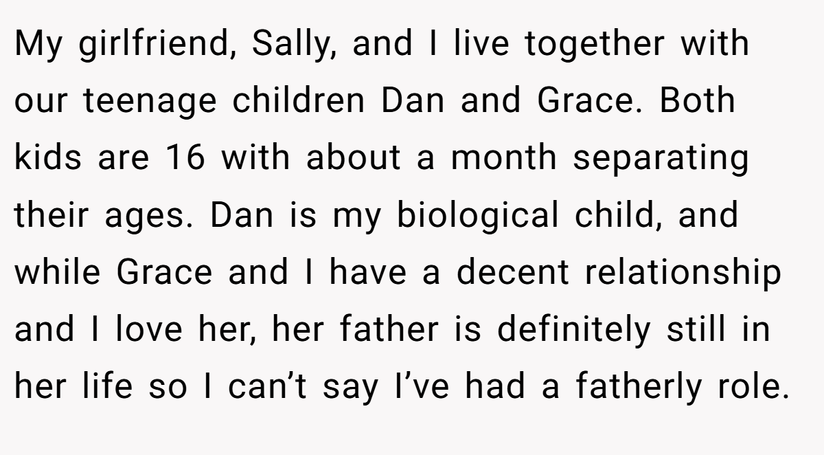 My girlfriend, Sally, and I live together with our teenage children Dan and Grace. Both kids are 16 with about a month separating their ages. Dan is my biological child, and while Grace and I have a decent relationship and I love her, her father is definitely still in her life so I can’t say I’ve had a fatherly role.