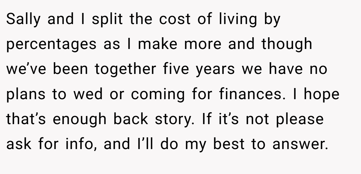 Sally and I split the cost of living by percentages as I make more and though we’ve been together five years we have no plans to wed or coming for finances. I hope that’s enough back story. If it’s not please ask for info, and I’ll do my best to answer.