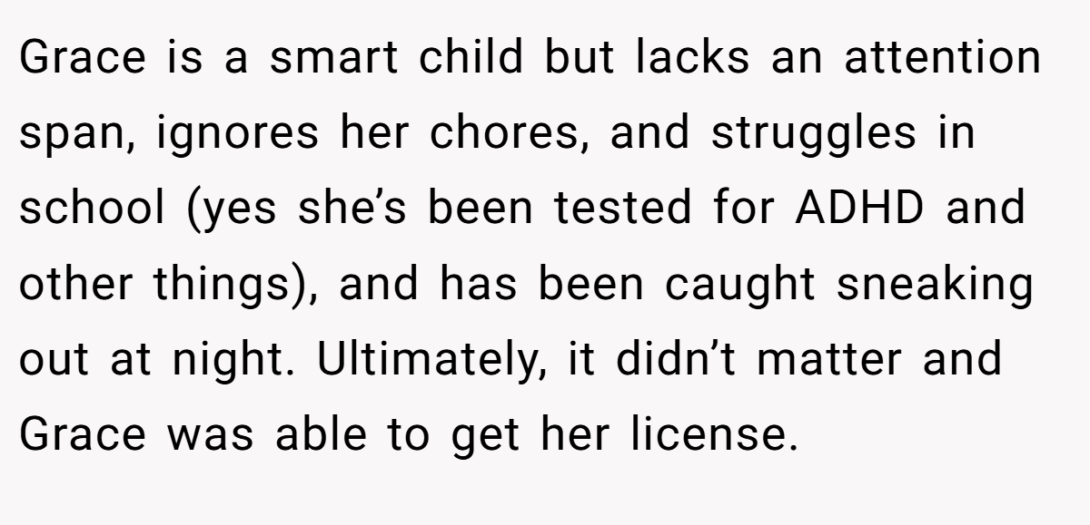 Grace is a smart child but lacks an attention span, ignores her chores, and struggles in school (yes she’s been tested for ADHD and other things), and has been caught sneaking out at night. Ultimately, it didn’t matter and Grace was able to get her license.
