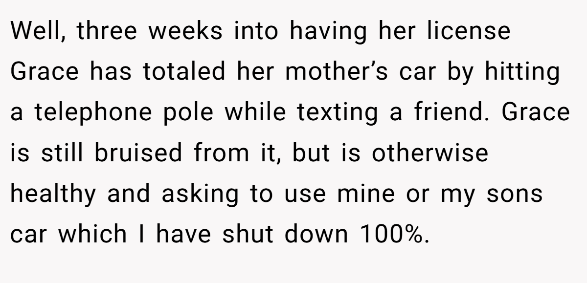 Well, three weeks into having her license Grace has totaled her mother’s car by hitting a telephone pole while texting a friend. Grace is still bruised from it, but is otherwise healthy and asking to use mine or my sons car which I have shut down 100%.
