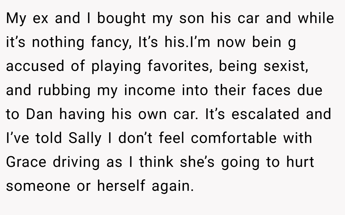 My ex and I bought my son his car and while it’s nothing fancy, It’s his.I’m now bein g accused of playing favorites, being sexist, and rubbing my income into their faces due to Dan having his own car. It’s escalated and I’ve told Sally I don’t feel comfortable with Grace driving as I think she’s going to hurt someone or herself again.
